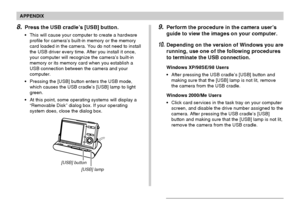 Page 243APPENDIX
243
8.Press the USB cradle’s [USB] button.
•This will cause your computer to create a hardware
profile for camera’s built-in memory or the memory
card loaded in the camera. You do not need to install
the USB driver every time. After you install it once,
your computer will recognize the camera’s built-in
memory or its memory card when you establish a
USB connection between the camera and your
computer.
•Pressing the [USB] button enters the USB mode,
which causes the USB cradle’s [USB] lamp to...