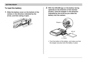 Page 34GETTING READY
34
To load the battery
1.Slide the battery cover on the bottom of the
camera in the direction indicated by the
arrow, and then swing it open.
2.With the EXILIM logo on the battery facing
upwards (in the direction of the monitor
screen), hold the stopper in the direction
indicated by the arrow as you slide the
battery into the camera.
NP-20 Stopper
(–) marks
Push the bottom of the battery, and make sure that
the stopper securely locks the battery in place.
Downloaded From...