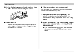 Page 35GETTING READY
35
3.Swing the battery cover closed, and then slide
it in the direction indicated by the arrow.
 IMPORTANT! 
Use only the special NP-20 rechargeable lithium ion
battery to power this camera. Use of any other type
of battery is not supported.
 If the camera does not work normally
This can mean there is a problem with how the battery is
loaded. Perform the following steps.
1.Remove the battery from the camera and
check the battery contacts for dirt. If the
contacts are dirty, wipe them...