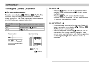 Page 41GETTING READY
41
Turning the Camera On and Off
To turn on the camera
Press the power button, [] (REC) or [] (PLAY). The
operation lamp will light green momentarily, and then
power will turn on. The mode the camera enters depends
on which button you pressed to turn it on.
Operation lamp
[] (REC)
[] (PLAY) Power button
Press this button to turn on the camera:
Power button or [] (REC)
[
] (PLAY) To enter this mode at
startup:
REC
PLAY
 NOTE 
Pressing [] (REC) to turn on the camera enters
the REC mode,...