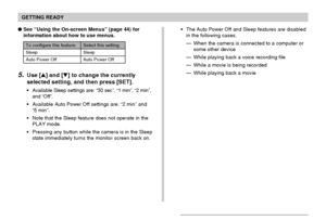 Page 43GETTING READY
43
To configure this feature: Select this setting:
Sleep Sleep
Auto Power Off Auto Power Off
5.Use [] and [] to change the currently
selected setting, and then press [SET].
Available Sleep settings are: “30 sec”, “1 min”, “2 min”,
and “Off”.
Available Auto Power Off settings are: “2 min” and
“5 min”.
Note that the Sleep feature does not operate in the
PLAY mode.
Pressing any button while the camera is in the Sleep
state immediately turns the monitor screen back on. See “Using the...