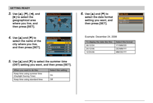 Page 48GETTING READY
48
3.Use [], [], [], and
[] to select the
geographical area
where you live, and
then press [SET].
4.Use [] and [] to
select the name of the
city where you live,
and then press [SET].
5.Use [] and [] to select the summer time
(DST) setting you want, and then press [SET].
When you want to do this:
Keep time using summer time
(Daylight Saving Time)
Keep time using standard time
Select this setting:
On
Off
6.Use [] and [] to
select the date format
setting you want, and
then press...