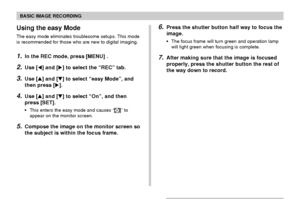 Page 55BASIC IMAGE RECORDING
55
Using the easy Mode
The easy mode eliminates troublesome setups. This mode
is recommended for those who are new to digital imaging.
1.In the REC mode, press [MENU] .
2.Use [] and [] to select the “REC” tab.
3.Use [] and [] to select “easy Mode”, and
then press [].
4.Use [] and [] to select “On”, and then
press [SET].
This enters the easy mode and causes “” to
appear on the monitor screen.
5.Compose the image on the monitor screen so
the subject is within the focus frame....