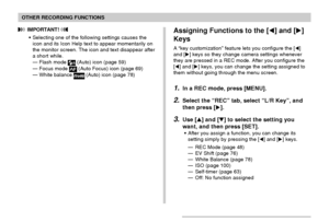 Page 104104
OTHER RECORDING FUNCTIONS
Assigning Functions to the [] and []
Keys
A “key customization” feature lets you configure the []
and [] keys so they change camera settings whenever
they are pressed in a REC mode. After you configure the
[] and [] keys, you can change the setting assigned to
them without going through the menu screen.
1.In a REC mode, press [MENU].
2.Select the “REC” tab, select “L/R Key”, and
then press [].
3.Use [] and [] to select the setting you
want, and then press [SET]....