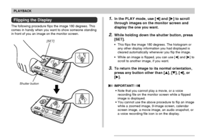 Page 110110
PLAYBACK
[SET]
Shutter button
Flipping the Display
The following procedure flips the image 180 degrees. This
comes in handy when you want to show someone standing
in front of you an image on the monitor screen.
1.In the PLAY mode, use [] and [] to scroll
through images on the monitor screen and
display the one you want.
2.While holding down the shutter button, press
[SET].
•This flips the image 180 degrees. The histogram or
any other display information you had displayed is
cleared automatically...