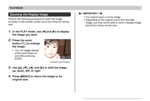 Page 111111
PLAYBACK
Zooming the Display Image
Perform the following procedure to zoom the image
currently on the monitor screen up to four times its normal
size.
1.In the PLAY mode, use [] and [] to display
the image you want.
2.Press the zoom
button (
) to enlarge
the image.
•You can toggle display
of the zoom factor on
and off by pressing
[DISP].
3.Use [], [], [], and [] to shift the image
up, down, left, or right.
4.Press [MENU] to return the image to its
original size.
Current zoom factor
 IMPORTANT!...