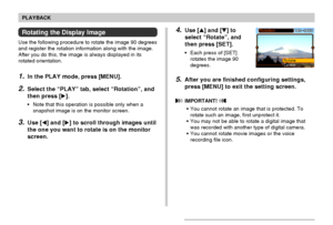 Page 120120
PLAYBACK
4.Use [] and [] to
select “Rotate”, and
then press [SET].
•Each press of [SET]
rotates the image 90
degrees.
5.After you are finished configuring settings,
press [MENU] to exit the setting screen.
 IMPORTANT! 
•You cannot rotate an image that is protected. To
rotate such an image, first unprotect it.
•You may not be able to rotate a digital image that
was recorded with another type of digital camera.
•You cannot rotate movie images or the voice
recording file icon.
Rotating the Display...