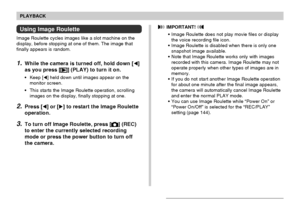 Page 121121
PLAYBACK
Using Image Roulette
Image Roulette cycles images like a slot machine on the
display, before stopping at one of them. The image that
finally appears is random.
1.While the camera is turned off, hold down []
as you press [
] (PLAY) to turn it on.
•Keep [] held down until images appear on the
monitor screen.
•This starts the Image Roulette operation, scrolling
images on the display, finally stopping at one.
2.Press [] or [] to restart the Image Roulette
operation.
3.To turn off Image...