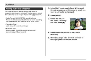 Page 122122
PLAYBACK
Adding Audio to a Snapshot
The “after-recording” feature lets you add audio to
snapshots after they are recorded. You can also re-record
the audio of an audio snapshot (one with a 
 icon on it).
•Audio Format: WAVE/ADPCM recording format
This is the Windows standard format for audio recording.
The file extension of a WAVE/ADPCM file is “.WAV”.
•Recording Time:
Up to about 30 seconds per image
•Audio File Size:
Approximately 120KB (30-second recording of
approximately 4KB per second)
1.In the...