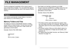 Page 127FILE MANAGEMENT
127
FILE MANAGEMENT
The file management capabilities of the camera make it
easy to keep track of images. You can protect files against
deletion and store the files you want in the camera’s built-in
memory.
Folders
Your camera automatically creates folders in its built-in
flash memory or on the memory card.
Memory Folders and Files
An image you record is automatically stored in a folder,
whose name is a serial number. You can have up to 900
folders in memory at the same time. Folder names...