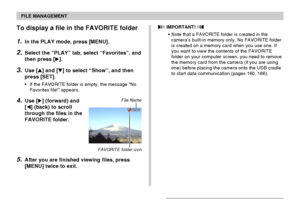 Page 131FILE MANAGEMENT
131
To display a file in the FAVORITE folder
1.In the PLAY mode, press [MENU].
2.Select the “PLAY” tab, select “Favorites”, and
then press [].
3.Use [] and [] to select “Show”, and then
press [SET].
•If the FAVORITE folder is empty, the message “No
Favorites file!” appears.
4.Use [] (forward) and
[] (back) to scroll
through the files in the
FAVORITE folder.
5.After you are finished viewing files, press
[MENU] twice to exit.
File Name
 IMPORTANT! 
•Note that a FAVORITE folder is...