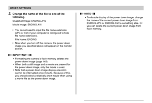 Page 136OTHER SETTINGS
136
3.Change the name of the file to one of the
following.
Snapshot Image: ENDING.JPG
Movie Image: ENDING.AVI
•You do not need to input the file name extension
(JPG or AVI) if your computer is configured to hide
file name extensions.
File Name: ENDING
•Now when you turn off the camera, the power down
image you specified above will appear on the monitor
screen.
 IMPORTANT! 
•Formatting the camera’s flash memory deletes the
power down image (page 145).
•When both a still image and a movie...