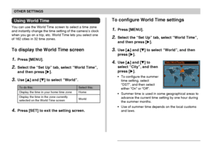 Page 141OTHER SETTINGS
141
Using World Time
You can use the World Time screen to select a time zone
and instantly change the time setting of the camera’s clock
when you go on a trip, etc. World Time lets you select one
of 162 cities in 32 time zones.
To display the World Time screen
1.Press [MENU].
2.Select the “Set Up” tab, select “World Time”,
and then press [].
3.Use [] and [] to select “World”.
Select this:
Home
World
To do this:
Display the time in your home time zone
Display the time in the zone...