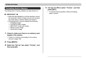 Page 145OTHER SETTINGS
145
Formatting Built-in Memory
Formatting built-in memory deletes any data stored in it.
 IMPORTANT! 
•Note that data deleted by a format operation cannot
be recovered. Check to make sure you do not need
any of the data in memory before you format it.
•Formatting built-in memory deletes the following.
—Protected images
—FAVORITE folder images
—BESTSHOT mode user setups
—Startup screen image
—Power down image
1.Check to make sure there is no memory card
loaded in the camera.
•If there is a...