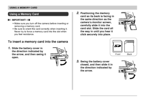 Page 147USING A MEMORY CARD
147
2.Positioning the memory
card so its back is facing in
the same direction as the
camera’s monitor screen,
carefully slide it into the
card slot. Slide the card all
the way in until you hear it
click securely into place.
3.Swing the battery cover
closed, and then slide it in
the direction indicated by
the arrow.
Using a Memory Card
 IMPORTANT! 
•Make sure you turn off the camera before inserting or
removing a memory card.
•Be sure to orient the card correctly when inserting it....