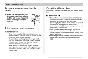 Page 148USING A MEMORY CARD
148
Formatting a Memory Card
Formatting a memory card deletes any data already stored
on it.
 IMPORTANT! 
•Be sure to use the camera to format a memory card.
Formatting a memory card on a computer and then
using it in the camera can slow down data
processing by the camera. In the case of an SD card,
formatting on a computer can result in non-
conformity with the SD format, causing problems with
compatibility, operation, etc.
•Note that data deleted by a memory card format
operation...