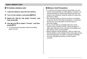 Page 149USING A MEMORY CARD
149
 Memory Card Precautions
•If a memory card starts to behave abnormally, you can
restore normal operation by reformatting it. However, we
recommend that you always take along more than one
memory card whenever using the camera far away from
the home or office.
•We recommend that you format a memory card before
using it for the first time after purchasing it, or whenever
the card you are using seems to be the cause of
abnormal images.
•As you record data to and delete data from an...