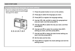 Page 17QUICK START GUIDE
17
1.Press the power button to turn on the camera.
2.Press [] to select the language you want.
3.Press [SET] to register the language setting.
4.Use [], [], [], and [] to select the geographical
area you want, and then press [SET].
5.Use [] and [] to select the city you want, and then
press [SET].
6.Use [] and [] to select the summer time (DST)
setting you want, and then press [SET].
7.Use [] and [] to select the date format setting you
want, and then press [SET].
8.Set the...