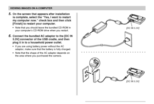 Page 162VIEWING IMAGES ON A COMPUTER
162
5.On the screen that appears after installation
is complete, select the “Yes, I want to restart
my computer now.” check box and then click
[Finish] to restart your computer.
•Note that you should leave the bundled CD-ROM in
your computer’s CD-ROM drive when you restart.
6.Connect the bundled AC adaptor to the [DC IN
5.3V] connector of the USB cradle, and then
plug it in to a household power outlet.
•If you are using battery power without the AC
adaptor, make sure that the...