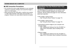 Page 170VIEWING IMAGES ON A COMPUTER
170
 USB Connection Precautions
•Do not leave the same image displayed on your computer
screen for a long time. Doing so can cause the image to
“burn in” on the screen.
•Never disconnect the USB cable, or perform any camera
or USB cradle operation while data communication is in
progress. Doing so can cause data to become corrupted.
Operations You Can Perform from Your
Computer
The following are the operations you can perform while
there is a USB connection between your...