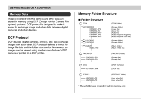 Page 172VIEWING IMAGES ON A COMPUTER
172
Memory Data
Images recorded with this camera and other data are
stored in memory using DCF (Design rule for Camera File
system) protocol. DCF protocol is designed to make it
easier to exchange image and other data between digital
cameras and other devices.
DCF Protocol
DCF devices (digital cameras, printers, etc.) can exchange
images with each other. DCF protocol defines a format for
image file data and the folder structure for file memory, so
images can be viewed using...