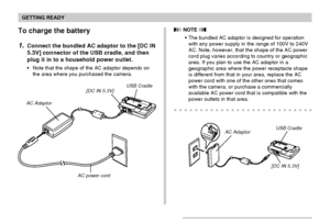 Page 31GETTING READY
31
To charge the battery
1.Connect the bundled AC adaptor to the [DC IN
5.3V] connector of the USB cradle, and then
plug it in to a household power outlet.
Note that the shape of the AC adaptor depends on
the area where you purchased the camera.
AC Adaptor
[DC IN 5.3V]USB Cradle
AC power cord
 NOTE 
The bundled AC adaptor is designed for operation
with any power supply in the range of 100V to 240V
AC. Note, however, that the shape of the AC power
cord plug varies according to country or...