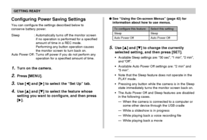 Page 41GETTING READY
41
Configuring Power Saving Settings
You can configure the settings described below to
conserve battery power.
Sleep : Automatically turns off the monitor screen
if no operation is performed for a specified
amount of time in a REC mode.
Performing any button operation causes
the monitor screen to turn back on.
Auto Power Off : Turns off power if you do not perform any
operation for a specified amount of time.
1.Turn on the camera.
2.Press [MENU].
3.Use [] and [] to select the “Set Up”...