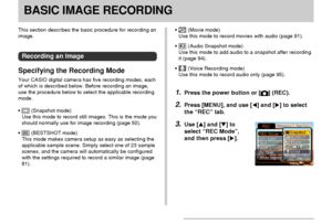 Page 48BASIC IMAGE RECORDING
48
This section describes the basic procedure for recording an
image.
Recording an Image
Specifying the Recording Mode
Your CASIO digital camera has five recording modes, each
of which is described below. Before recording an image,
use the procedure below to select the applicable recording
mode.
•
 (Snapshot mode)
Use this mode to record still images. This is the mode you
should normally use for image recording (page 50).
•
 (BESTSHOT mode)
This mode makes camera setup as easy as...