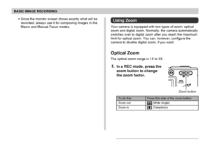 Page 55BASIC IMAGE RECORDING
55
• Since the monitor screen shows exactly what will be
recorded, always use it for composing images in the
Macro and Manual Focus modes.Using Zoom
Your camera is equipped with two types of zoom: optical
zoom and digital zoom. Normally, the camera automatically
switches over to digital zoom after you reach the maximum
limit for optical zoom. You can, however, configure the
camera to disable digital zoom, if you want.
Optical Zoom
The optical zoom range is 1X to 3X.
1.In a REC mode,...