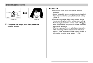 Page 56BASIC IMAGE RECORDING
56
Zoom out Zoom in
2.Compose the image, and then press the
shutter button.
 NOTE 
• The optical zoom factor also affects the lens
aperture.
• Use of a tripod is recommended to protect against
hand movement when using the telephoto setting
(zoom in).
• You can change the digital zoom setting during
movie recording, but not the optical zoom setting.
Make sure you select the optical zoom setting you
want to use before you press the shutter button to
start movie recording.
• Whenever...