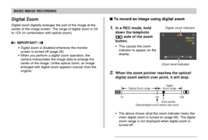 Page 57BASIC IMAGE RECORDING
57
Digital Zoom
Digital zoom digitally enlarges the part of the image at the
center of the image screen. The range of digital zoom is 3X
to 12X (in combination with optical zoom).
 IMPORTANT! 
• Digital zoom is disabled whenever the monitor
screen is turned off (page 26).
• When you perform a digital zoom operation, the
camera manipulates the image data to enlarge the
center of the image. Unlike optical zoom, an image
enlarged with digital zoom appears coarser than the
original.
1X...