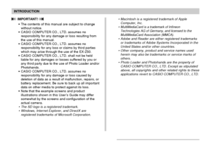 Page 8INTRODUCTION
8
 IMPORTANT! 
• The contents of this manual are subject to change
without notice.
• CASIO COMPUTER CO., LTD. assumes no
responsibility for any damage or loss resulting from
the use of this manual.
• CASIO COMPUTER CO., LTD. assumes no
responsibility for any loss or claims by third parties
which may arise through the use of the EX-Z50.
• CASIO COMPUTER CO., LTD. shall not be held
liable for any damages or losses suffered by you or
any third party due to the use of Photo Loader and/or...