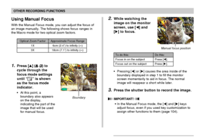 Page 7474
OTHER RECORDING FUNCTIONS
1.Press [] ( ) to
cycle through the
focus mode settings
until “
” is shown
as the focus mode
indicator.
•At this point, a
boundary also appears
on the display,
indicating the part of the
image that will be used
for manual focus.
Using Manual Focus
With the Manual Focus mode, you can adjust the focus of
an image manually. The following shows focus ranges in
the Macro mode for two optical zoom factors.
Optical Zoom Factor
1X
3X
Approximate Focus Range
6cm (2.4˝) to infinity...