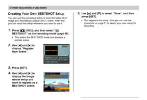 Page 8383
OTHER RECORDING FUNCTIONS
Creating Your Own BESTSHOT Setup
You can use the procedure below to save the setup of an
image you recorded as a BESTSHOT scene. After that,
you can recall the setup whenever you want to use it.
1.Press [] (REC), and then select “
BESTSHOT” as the recording mode (page 48).
•This enters the BESTSHOT mode and displays a
sample scene.
2.Use [] and [] to
display “Register
User Scene”.
3.Press [SET].
4.Use [] and [] to
display the image
whose setup you
want to register as a...