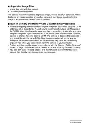Page 102102Using the Camera with a Computer
.Supported Image Files
• Image files shot with this camera
• DCF-compliant image files
This camera may not be able to display an image, even if it is DCF-compliant. When 
displaying an image recorded on another camera, it may take a long time for the 
image to appear on this camera’s monitor screen.
.Built-in Memory and Memory Card Data Handling Precautions
• Whenever copying memory contents to your computer, you should copy the DCIM 
folder and all of its contents. A...