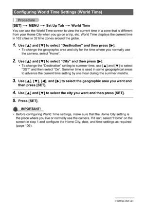 Page 105105Other Settings (Set Up)
Procedure
[SET] * MENU * Set Up Tab * World Time
You can use the World Time screen to view the current time in a zone that is different 
from your Home City when you go on a trip, etc. World Time displays the current time 
in 162 cities in 32 time zones around the globe.
1.Use [8] and [2] to select “Destination” and then press [6].
• To change the geographic area and city for the time where you normally use 
the camera, select “Home”.
2.Use [8] and [2] to select “City” and then...