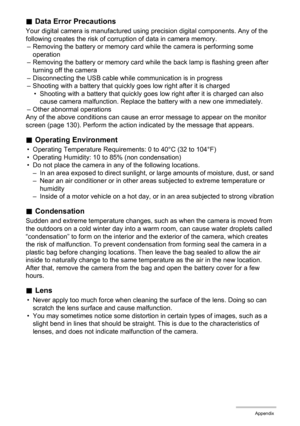 Page 116116Appendix
.Data Error Precautions
Your digital camera is manufactured using precision digital components. Any of the 
following creates the risk of corruption of data in camera memory.
– Removing the battery or memory card while the camera is performing some 
operation
– Removing the battery or memory card while the back lamp is flashing green after 
turning off the camera
– Disconnecting the USB cable while communication is in progress
– Shooting with a battery that quickly goes low right after it is...