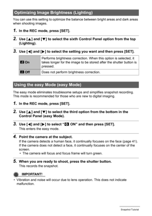 Page 4242Snapshot Tutorial
You can use this setting to optimize the balance between bright areas and dark areas 
when shooting images.
1.In the REC mode, press [SET].
2.Use [8] and [2] to select the sixth Control Panel option from the top 
(Lighting).
3.Use [4] and [6] to select the setting you want and then press [SET].
The easy mode eliminates troublesome setups and simplifies snapshot recording. 
This mode is recommended for those who are new to digital imaging.
1.In the REC mode, press [SET].
2.Use [8] and...