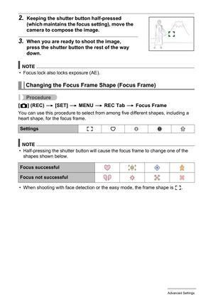 Page 5959Advanced Settings
2.Keeping the shutter button half-pressed 
(which maintains the focus setting), move the 
camera to compose the image.
3.When you are ready to shoot the image, 
press the shutter button the rest of the way 
down.
NOTE
• Focus lock also locks exposure (AE).
Procedure
[r] (REC) * [SET] * MENU * REC Tab * Focus Frame
You can use this procedure to select from among five different shapes, including a 
heart shape, for the focus frame.
NOTE
• Half-pressing the shutter button will cause the...