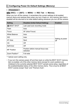 Page 6363Advanced Settings
Procedure
[r] (REC) * [SET] * MENU * REC Tab * Memory
When you turn off the camera, it remembers the current settings of all enabled 
memory items and restores them when you turn it back on. Any memory item that is 
disabled will be returned to its initial default setting whenever you turn off the camera.
*Optical zoom setting only.
• If you turn the camera power off and then back on while the BEST SHOT memory 
item is enabled, all of the other memory items (except for zoom position)...