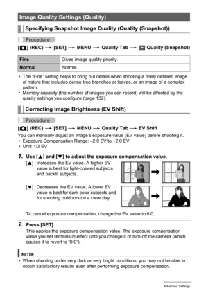 Page 6464Advanced Settings
Procedure
[r] (REC) * [SET] * MENU * Quality Tab * T Quality (Snapshot)
• The “Fine” setting helps to bring out details when shooting a finely detailed image 
of nature that includes dense tree branches or leaves, or an image of a complex 
pattern.
• Memory capacity (the number of images you can record) will be affected by the 
quality settings you configure (page 132).
Procedure
[r] (REC) * [SET] * MENU * Quality Tab * EV Shift
You can manually adjust an image’s exposure value (EV...