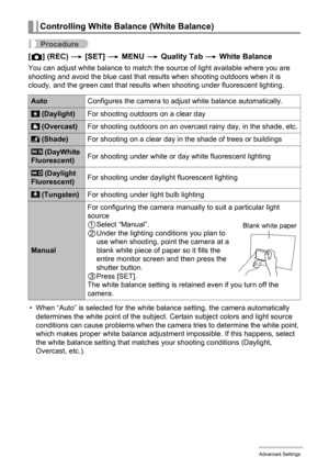 Page 6565Advanced Settings
Procedure
[r] (REC) * [SET] * MENU * Quality Tab * White Balance
You can adjust white balance to match the source of light available where you are 
shooting and avoid the blue cast that results when shooting outdoors when it is 
cloudy, and the green cast that results when shooting under fluorescent lighting.
• When “Auto” is selected for the white balance setting, the camera automatically 
determines the white point of the subject. Certain subject colors and light source 
conditions...