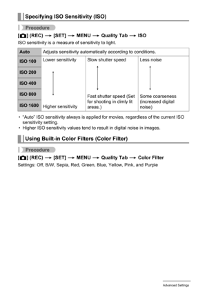 Page 6666Advanced Settings
Procedure
[r] (REC) * [SET] * MENU * Quality Tab * ISO
ISO sensitivity is a measure of sensitivity to light.
• “Auto” ISO sensitivity always is applied for movies, regardless of the current ISO 
sensitivity setting.
• Higher ISO sensitivity values tend to result in digital noise in images.
Procedure
[r] (REC) * [SET] * MENU * Quality Tab * Color Filter
Settings: Off, B/W, Sepia, Red, Green, Blue, Yellow, Pink, and Purple
Specifying ISO Sensitivity (ISO)
AutoAdjusts sensitivity...