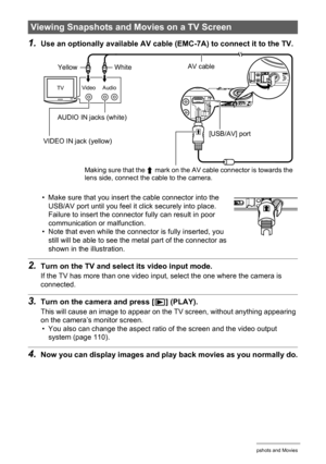 Page 6969Viewing Snapshots and Movies
1.Use an optionally available AV cable (EMC-7A) to connect it to the TV.
• Make sure that you insert the cable connector into the 
USB/AV port until you feel it click securely into place. 
Failure to insert the connector fully can result in poor 
communication or malfunction.
• Note that even while the connector is fully inserted, you 
still will be able to see the metal part of the connector as 
shown in the illustration.
2.Turn on the TV and select its video input mode....