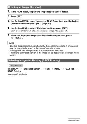 Page 7474Other Playback Functions (PLAY)
1.In the PLAY mode, display the snapshot you want to rotate.
2.Press [SET].
3.Use [8] and [2] to select the second PLAY Panel item from the bottom 
(Rotation) and then press [SET] (page 71).
4.Use [8] and [2] to select “Rotation” and then press [SET].
Each press of [SET] will rotate the displayed image 90 degrees left.
5.When the displayed image is at the orientation you want, press 
[ ] (Delete).
NOTE
• Note that this procedure does not actually change the image data....