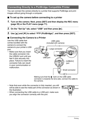 Page 8080Printing
You can connect the camera directly to a printer that supports PictBridge and print 
images without going through a computer.
.To set up the camera before connecting to a printer
1.Turn on the camera. Next, press [SET] and then display the REC menu 
(page 55) or the PLAY menu (page 71).
2.On the “Set Up” tab, select “USB” and then press [6].
3.Use [8] and [2] to select “PTP (PictBridge)”, and then press [SET].
.Connecting the Camera to a Printer
Use the USB cable that 
comes bundled with the...