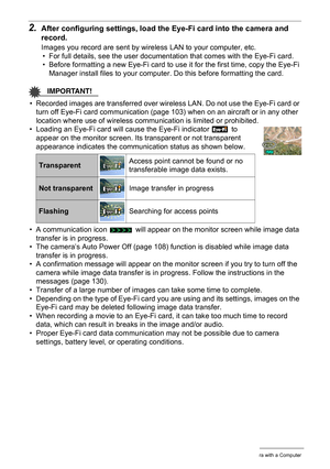 Page 9999Using the Camera with a Computer
2.After configuring settings, load the Eye-Fi card into the camera and 
record.
Images you record are sent by wireless LAN to your computer, etc.
• For full details, see the user documentation that comes with the Eye-Fi card.
• Before formatting a new Eye-Fi card to use it for the first time, copy the Eye-Fi 
Manager install files to your computer. Do this before formatting the card.
IMPORTANT!
• Recorded images are transferred over wireless LAN. Do not use the Eye-Fi...