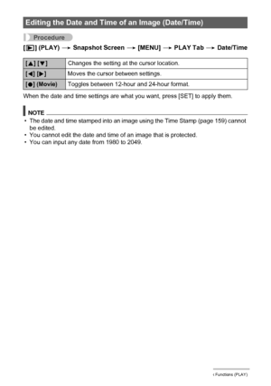 Page 120120Other Playback Functions (PLAY)
Procedure
[p] (PLAY) * Snapshot Screen * [MENU] * PLAY Tab * Date/Time
When the date and time settings are what you want, press [SET] to apply them.
NOTE
• The date and time stamped into an image using the Time Stamp (page 159) cannot 
be edited.
• You cannot edit the date and time of an image that is protected.
• You can input any date from 1980 to 2049.
Editing the Date and Time of an Image (Date/Time)
[8] [2]Changes the setting at the cursor location.
[4] [6]Moves...