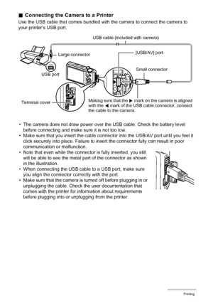 Page 128128Printing
.Connecting the Camera to a Printer
Use the USB cable that comes bundled with the camera to connect the camera to 
your printer’s USB port.
• The camera does not draw power over the USB cable. Check the battery level 
before connecting and make sure it is not too low.
• Make sure that you insert the cable connector into the USB/AV port until you feel it 
click securely into place. Failure to insert the connector fully can result in poor 
communication or malfunction.
• Note that even while...