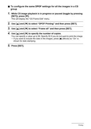 Page 132
132Printing
.To configure the same DPOF settings for all the images in a CS 
group
1.While CS image playback is in progre ss or paused (toggle by pressing 
[SET]), press [ 2].
This will display the “CS Frame Edit” menu.
2.Use [ 8] and [ 2] to select “DPOF Printing” and then press [SET].
3.Use [ 8] and [ 2] to select “Frame all”  and then press [SET].
4.Use [8] and [ 2] to specify the  number of copies.
You can specify a value up to 99. Specify 00 if you do not want to print the image.
• If you want to...